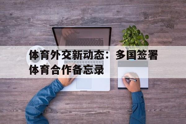 体育外交新动态：多国签署体育合作备忘录 